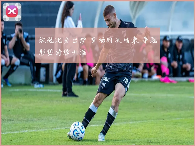 欧冠比分出炉 多场对决结束 争冠形势持续升温