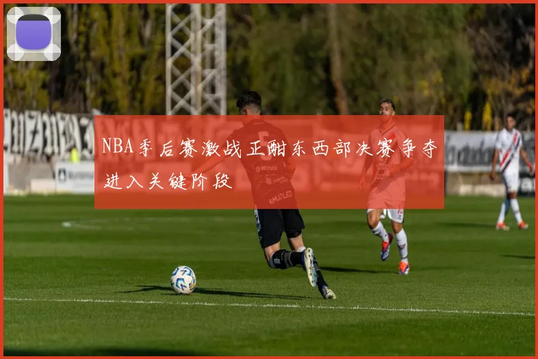 NBA季后赛激战正酣东西部决赛争夺进入关键阶段