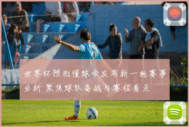 世界杯预测懂球帝发布新一轮赛事分析 聚焦球队备战与赛程看点