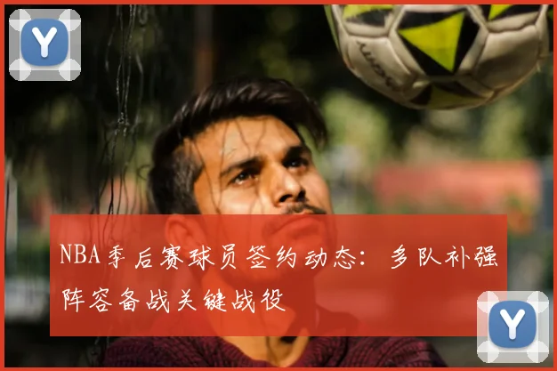 NBA季后赛球员签约动态：多队补强阵容备战关键战役