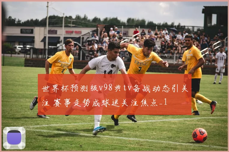 世界杯预测级v98典tv备战动态引关注 赛事走势成球迷关注焦点_1