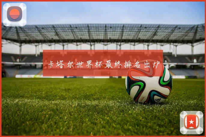 卡塔尔世界杯最终排名出炉
