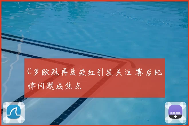 C罗欧冠再度染红引发关注 赛后纪律问题成焦点