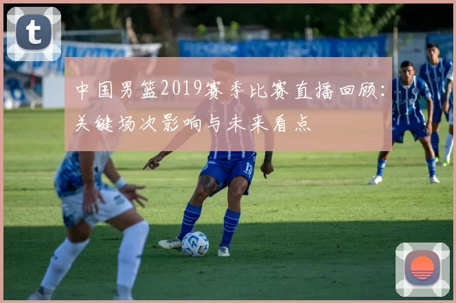 中国男篮2019赛季比赛直播回顾：关键场次影响与未来看点