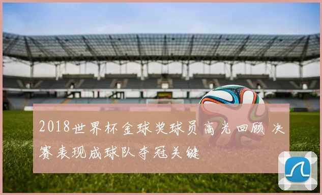 2018世界杯金球奖球员高光回顾 决赛表现成球队夺冠关键
