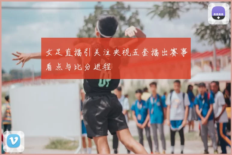 女足直播引关注央视五套播出赛事看点与比分进程