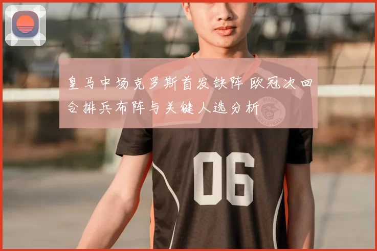 皇马中场克罗斯首发缺阵 欧冠次回合排兵布阵与关键人选分析