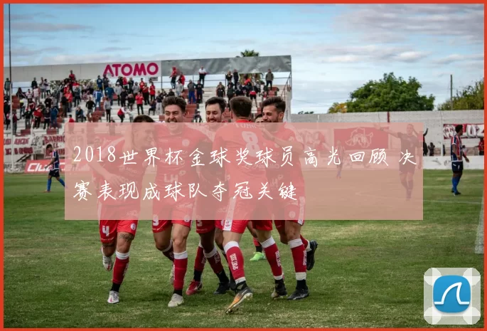 2018世界杯金球奖球员高光回顾 决赛表现成球队夺冠关键