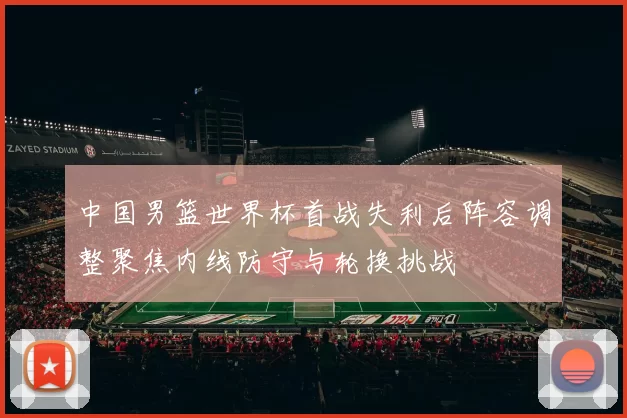 中国男篮世界杯首战失利后阵容调整聚焦内线防守与轮换挑战