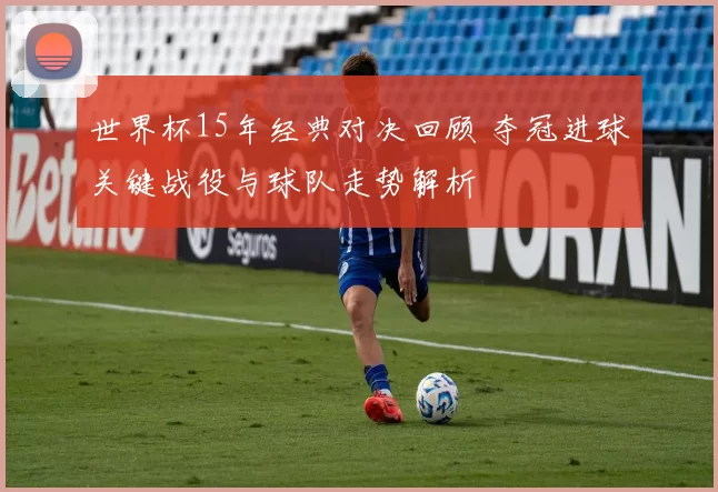 世界杯15年经典对决回顾 夺冠进球关键战役与球队走势解析