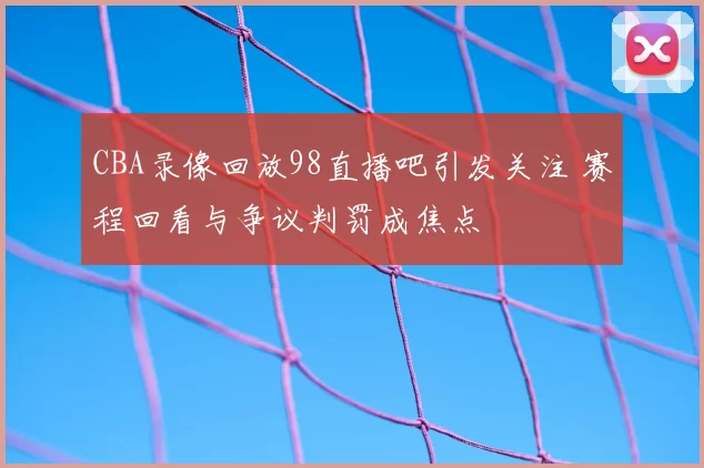 CBA录像回放98直播吧引发关注 赛程回看与争议判罚成焦点