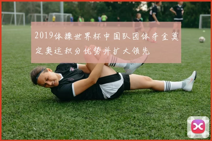 2019体操世界杯中国队团体夺金奠定奥运积分优势并扩大领先