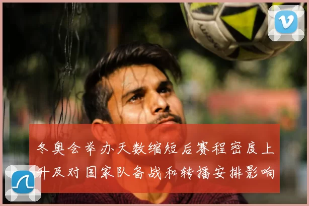 冬奥会举办天数缩短后赛程密度上升及对国家队备战和转播安排影响