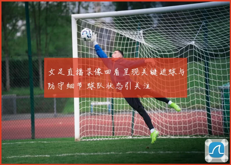 女足直播录像回看呈现关键进球与防守细节 球队状态引关注
