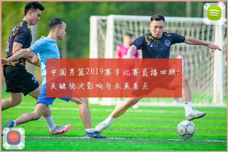 中国男篮2019赛季比赛直播回顾：关键场次影响与未来看点