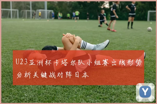 U23亚洲杯卡塔尔队小组赛出线形势分析关键战对阵日本