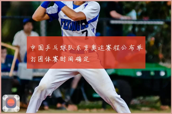 中国乒乓球队东京奥运赛程公布单打团体赛时间确定