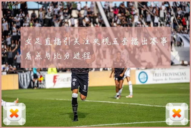 女足直播引关注央视五套播出赛事看点与比分进程
