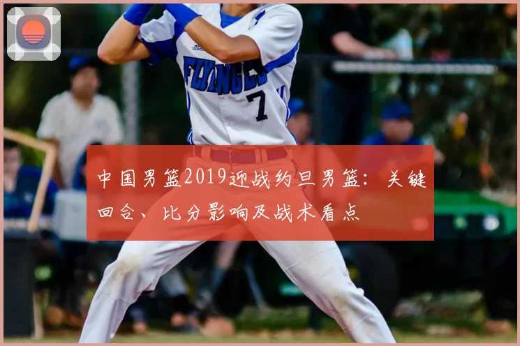 中国男篮2019迎战约旦男篮：关键回合、比分影响及战术看点