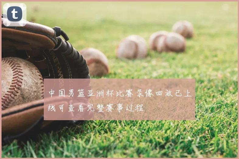 中国男篮亚洲杯比赛录像回放已上线可查看完整赛事过程