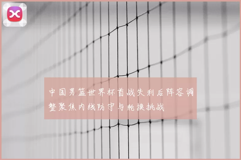 中国男篮世界杯首战失利后阵容调整聚焦内线防守与轮换挑战
