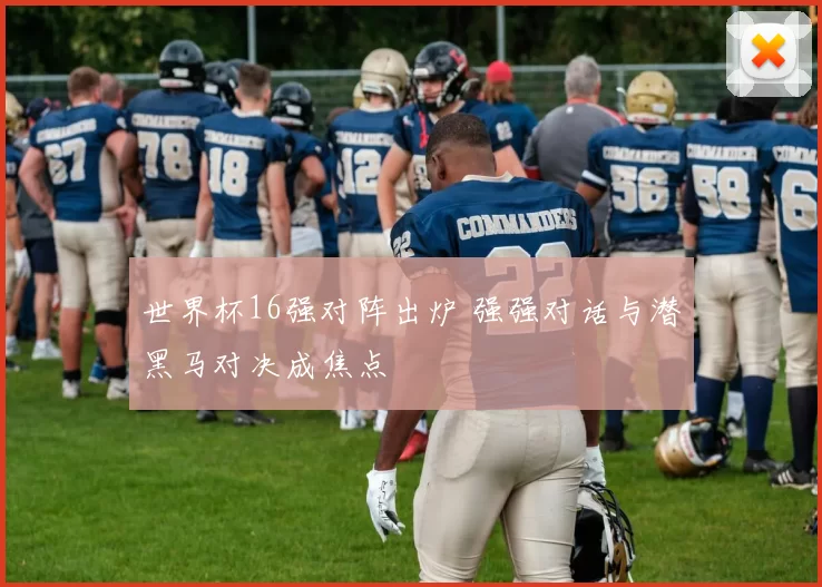 世界杯16强对阵出炉 强强对话与潜黑马对决成焦点