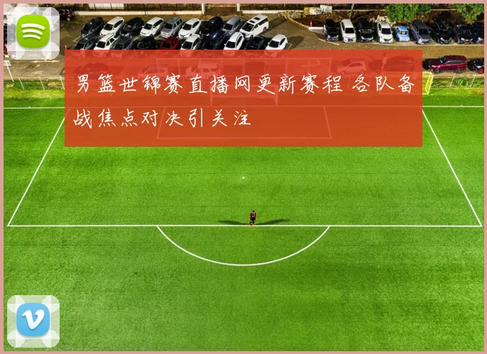 男篮世锦赛直播网更新赛程 各队备战焦点对决引关注