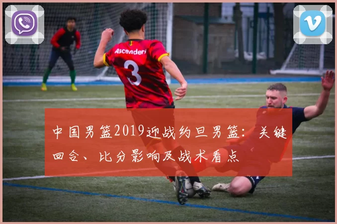 中国男篮2019迎战约旦男篮：关键回合、比分影响及战术看点