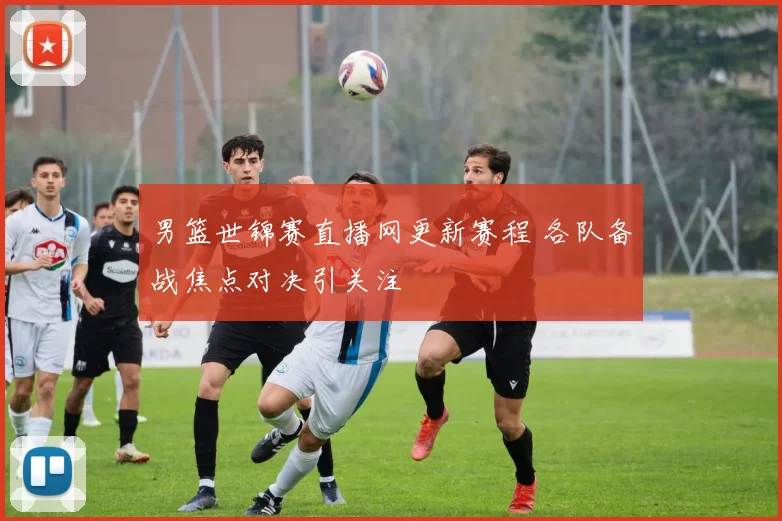 男篮世锦赛直播网更新赛程 各队备战焦点对决引关注