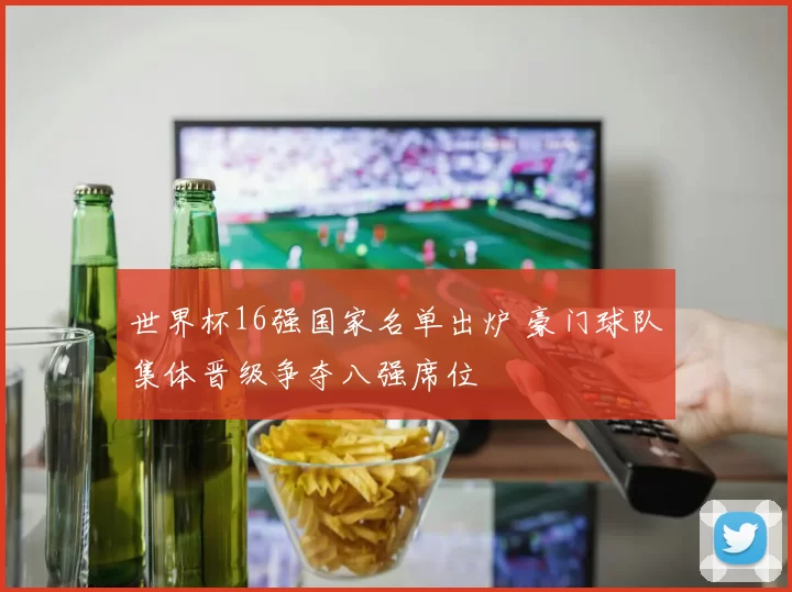 世界杯16强国家名单出炉 豪门球队集体晋级争夺八强席位