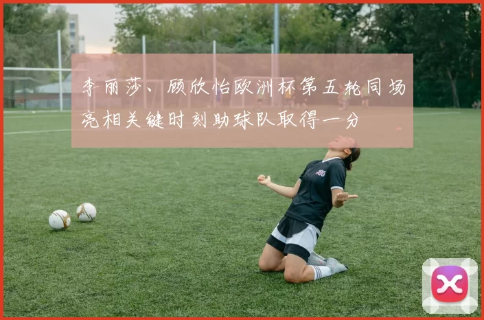 李丽莎、顾欣怡欧洲杯第五轮同场亮相关键时刻助球队取得一分