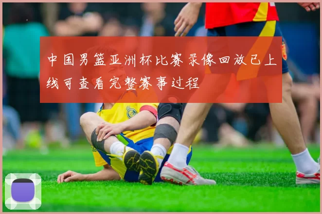 中国男篮亚洲杯比赛录像回放已上线可查看完整赛事过程