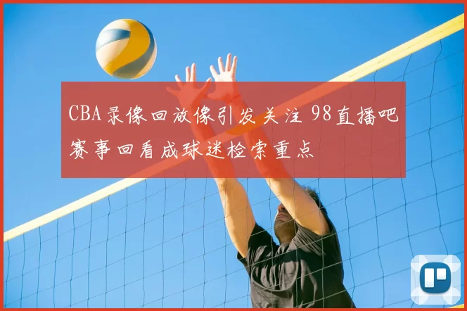 CBA录像回放像引发关注 98直播吧赛事回看成球迷检索重点