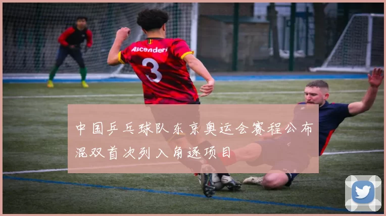 中国乒乓球队东京奥运会赛程公布混双首次列入角逐项目