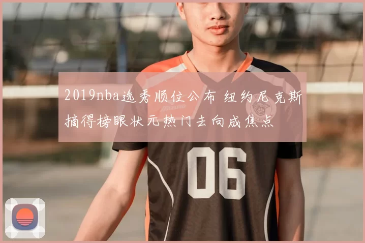 2019nba选秀顺位公布 纽约尼克斯摘得榜眼状元热门去向成焦点