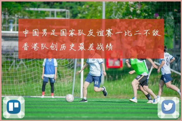 中国男足国家队友谊赛一比二不敌香港队创历史最差战绩